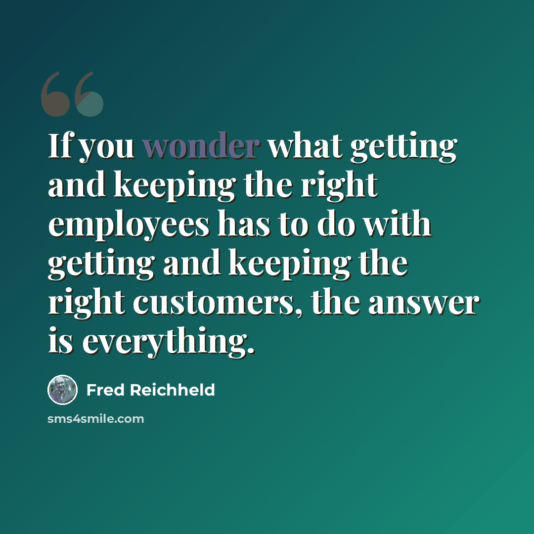 “If you wonder what getting and keeping the right employees has to do with getting and keeping the right customers, the answer is everything.” quote by Fred Reichheld