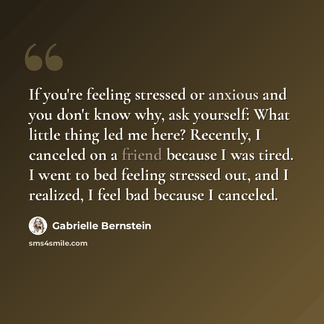 “If you're feeling stressed or anxious and you don't know why, ask yourself: What little thing led me here? Recently, I canceled on a friend because I was tired. I went to bed feeling stressed out, and I realized, I feel bad because I canceled.” quote by Gabrielle Bernstein