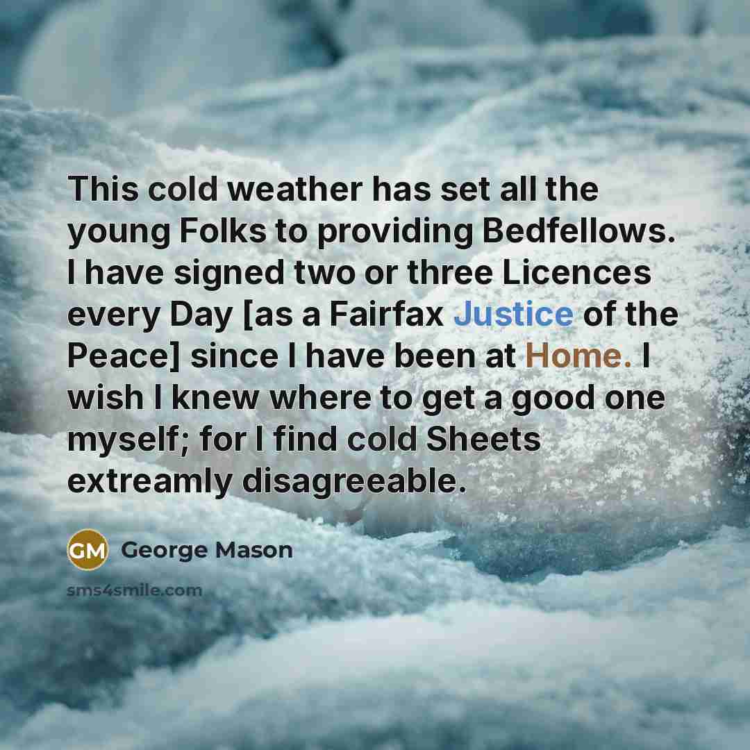 “This cold weather has set all the young Folks to providing Bedfellows. I have signed two or three Licences every Day [as a Fairfax Justice of the Peace] since I have been at Home. I wish I knew where to get a good one myself; for I find cold Sheets extreamly disagreeable.” quote by George Mason