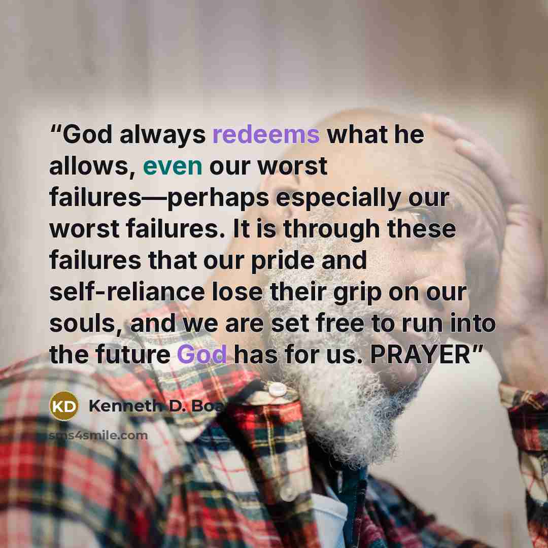 “God always redeems what he allows, even our worst failures—perhaps especially our worst failures. It is through these failures that our pride and self-reliance lose their grip on our souls, and we are set free to run into the future God has for us. PRAYER” quote by Kenneth D. Boa