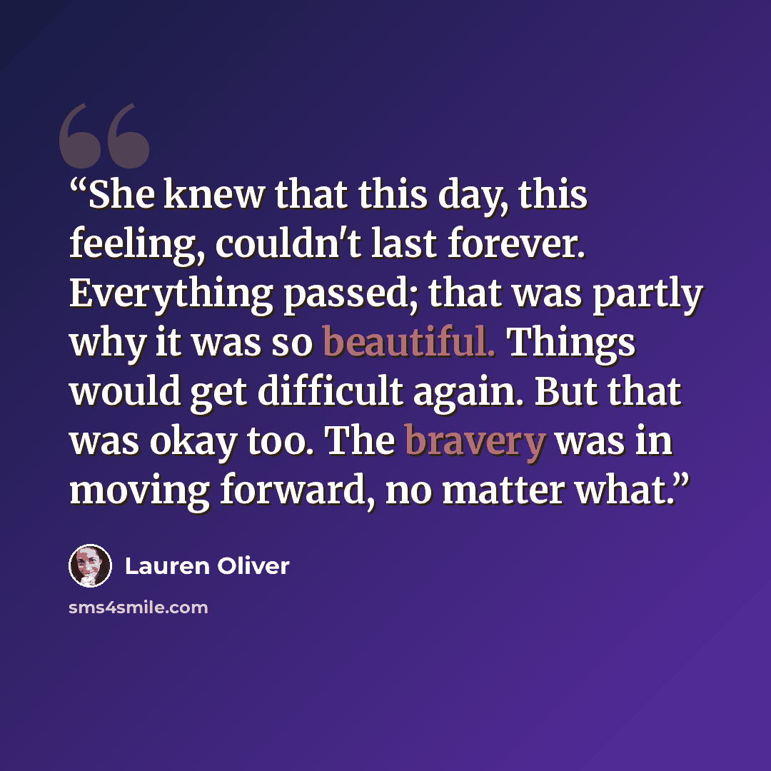 “She knew that this day, this feeling, couldn't last forever. Everything passed; that was partly why it was so beautiful. Things would get difficult again. But that was okay too. The bravery was in moving forward, no matter what.” quote by Lauren Oliver