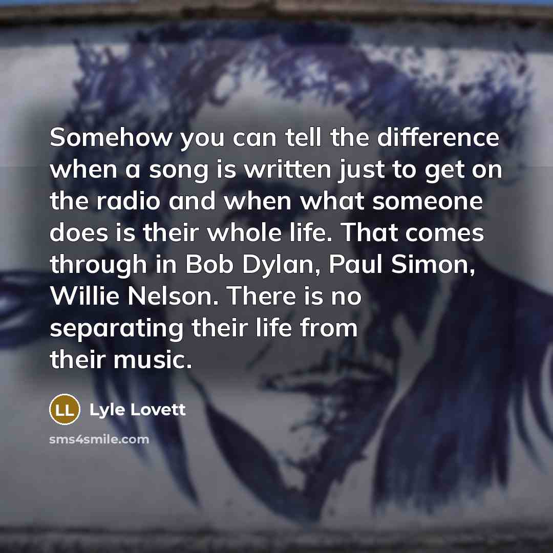 “Somehow you can tell the difference when a song is written just to get on the radio and when what someone does is their whole life. That comes through in Bob Dylan, Paul Simon, Willie Nelson. There is no separating their life from their music.” quote by Lyle Lovett
