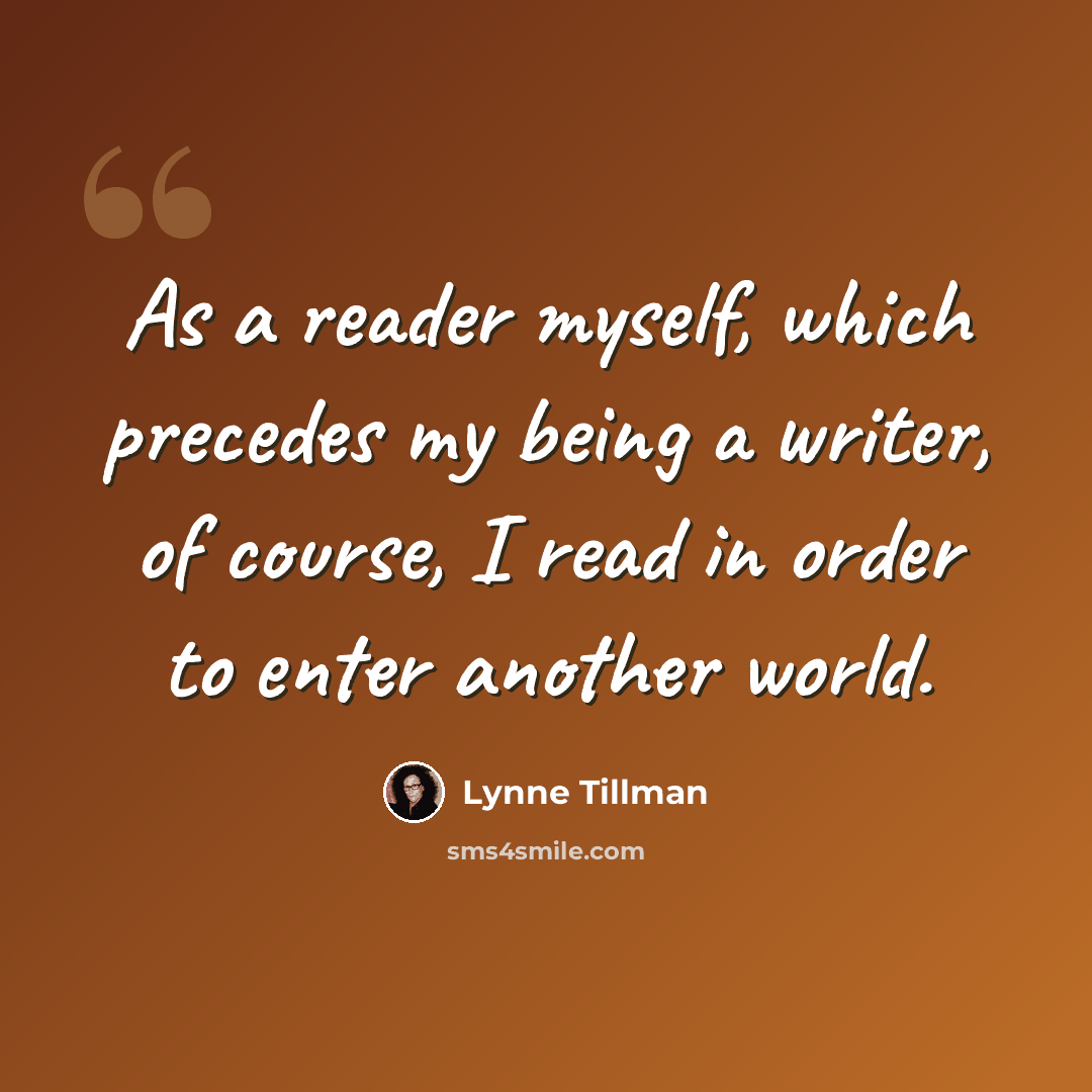 “As a reader myself, which precedes my being a writer, of course, I read in order to enter another world.” quote by Lynne Tillman