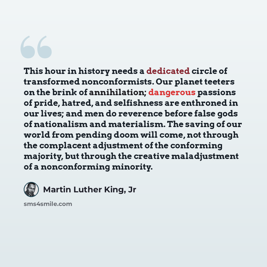 “This hour in history needs a dedicated circle of transformed nonconformists. Our planet teeters on the brink of annihilation; dangerous passions of pride, hatred, and selfishness are enthroned in our lives; and men do reverence before false gods of nationalism and materialism. The saving of our…” quote by Martin Luther King, Jr