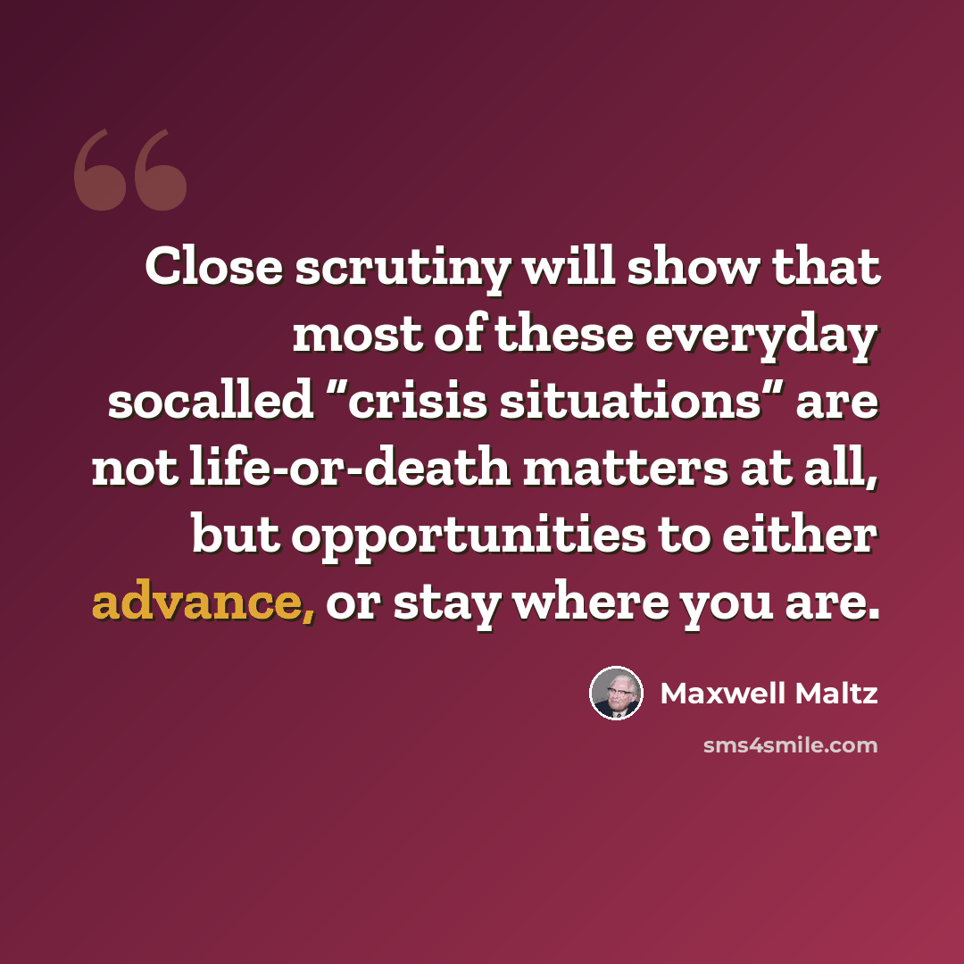 “Close scrutiny will show that most of these everyday socalled “crisis situations” are not life-or-death matters at all, but opportunities to either advance, or stay where you are.” quote by Maxwell Maltz