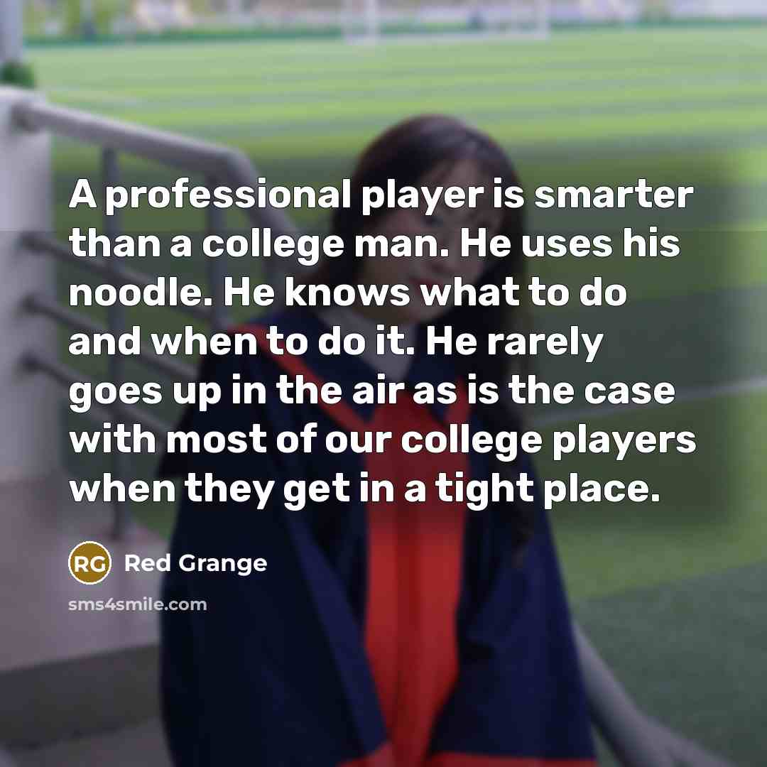 “A professional player is smarter than a college man. He uses his noodle. He knows what to do and when to do it. He rarely goes up in the air as is the case with most of our college players when they get in a tight place.” quote by Red Grange