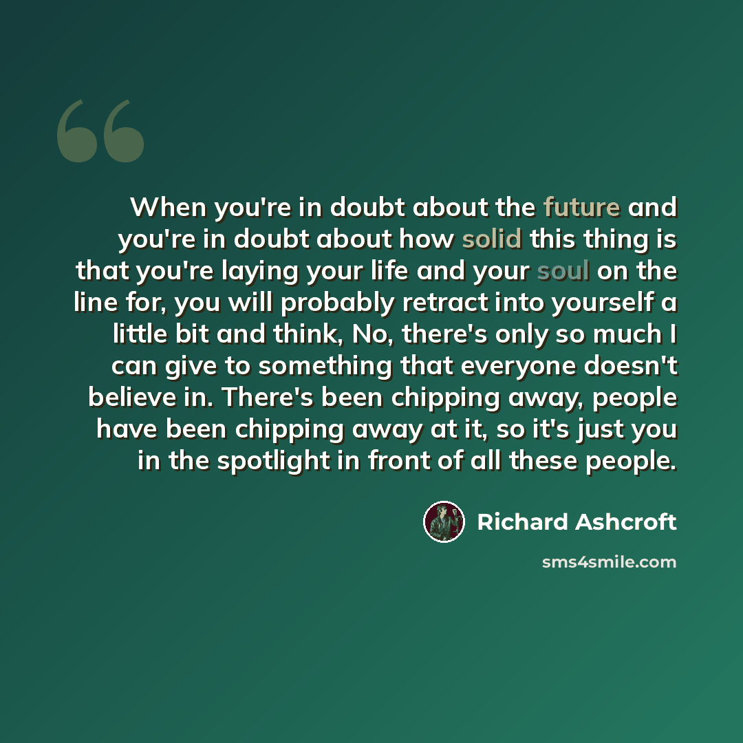 “When you're in doubt about the future and you're in doubt about how solid this thing is that you're laying your life and your soul on the line for, you will probably retract into yourself a little bit and think, No, there's only so much I can give to something that everyone doesn't believe in…” quote by Richard Ashcroft