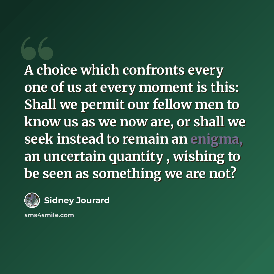 “A choice which confronts every one of us at every moment is this: Shall we permit our fellow men to know us as we now are, or shall we seek instead to remain an enigma, an uncertain quantity , wishing to be seen as something we are not?” quote by Sidney Jourard