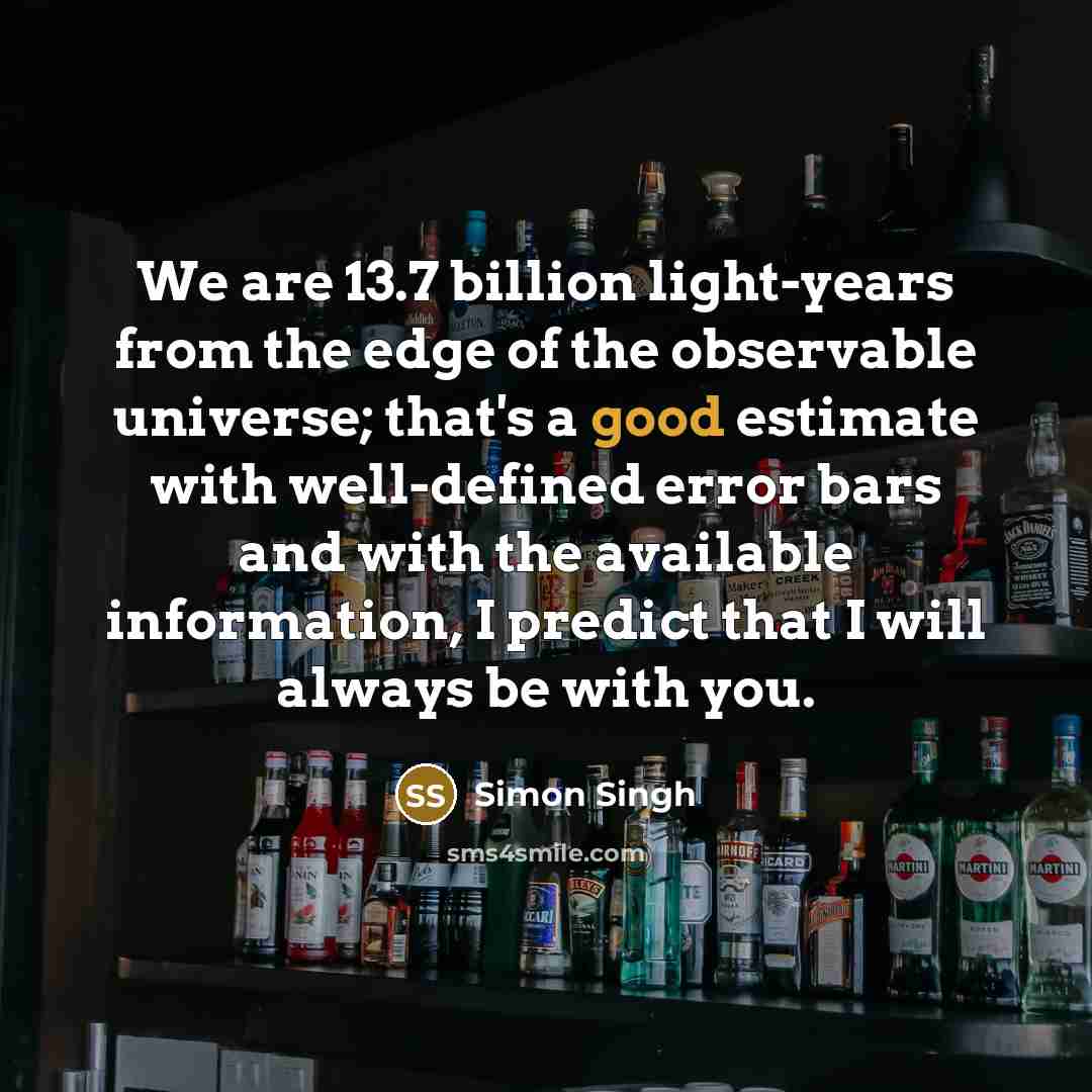 “We are 13.7 billion light-years from the edge of the observable universe; that's a good estimate with well-defined error bars and with the available information, I predict that I will always be with you.” quote by Simon Singh