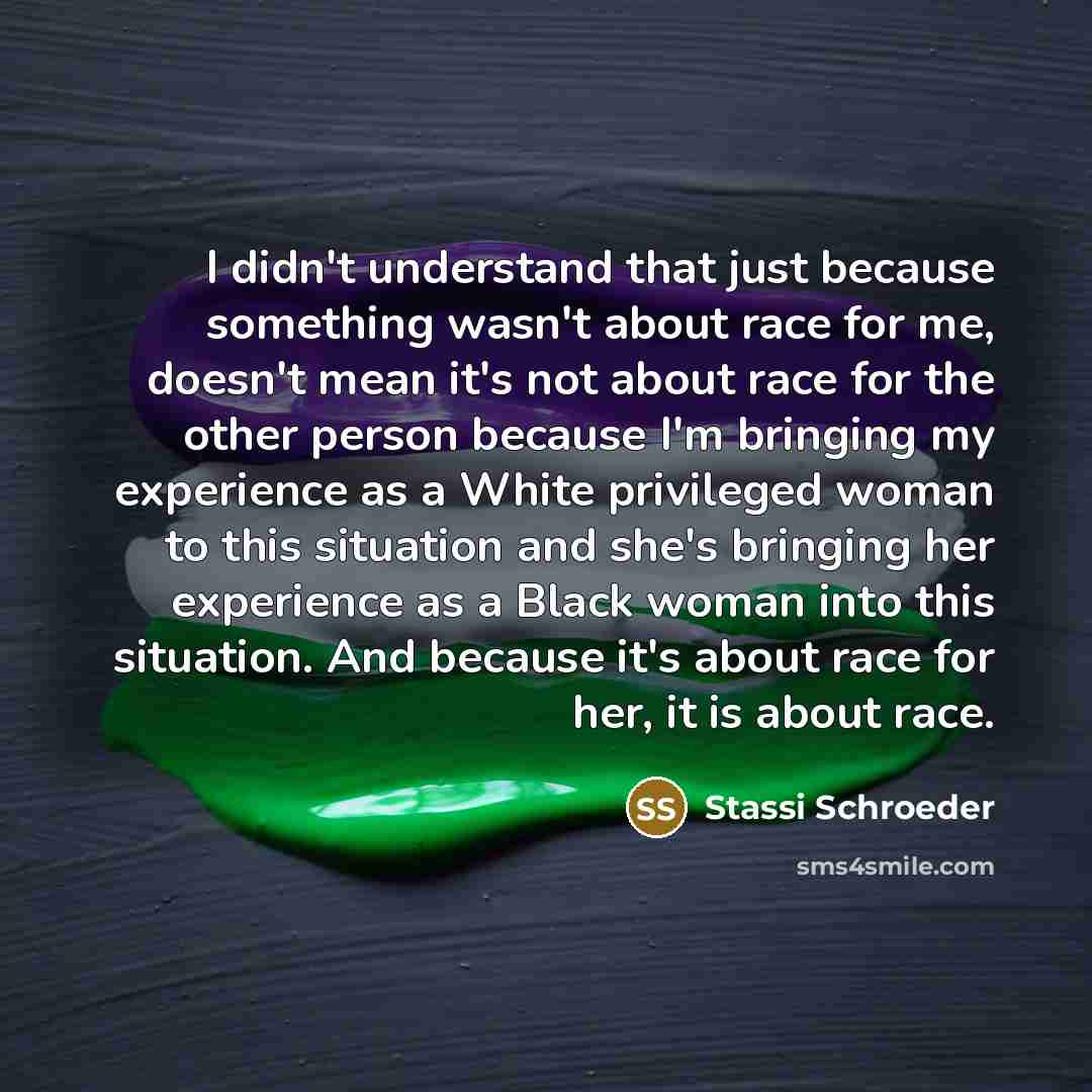 “I didn't understand that just because something wasn't about race for me, doesn't mean it's not about race for the other person because I'm bringing my experience as a White privileged woman to this situation and she's bringing her experience as a Black woman into this situation. And because it's…” quote by Stassi Schroeder