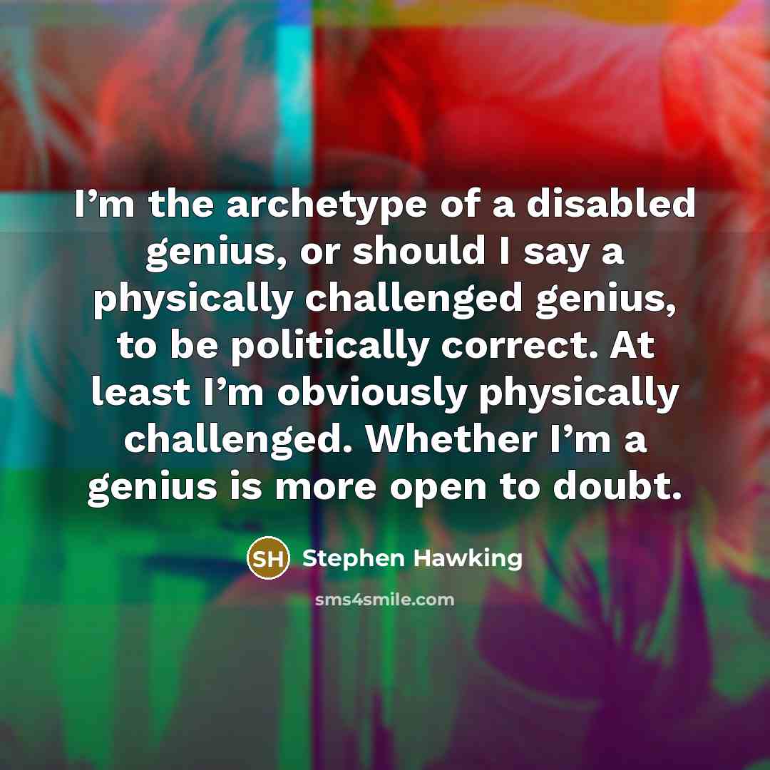 “I’m the archetype of a disabled genius, or should I say a physically challenged genius, to be politically correct. At least I’m obviously physically challenged. Whether I’m a genius is more open to doubt.” quote by Stephen Hawking