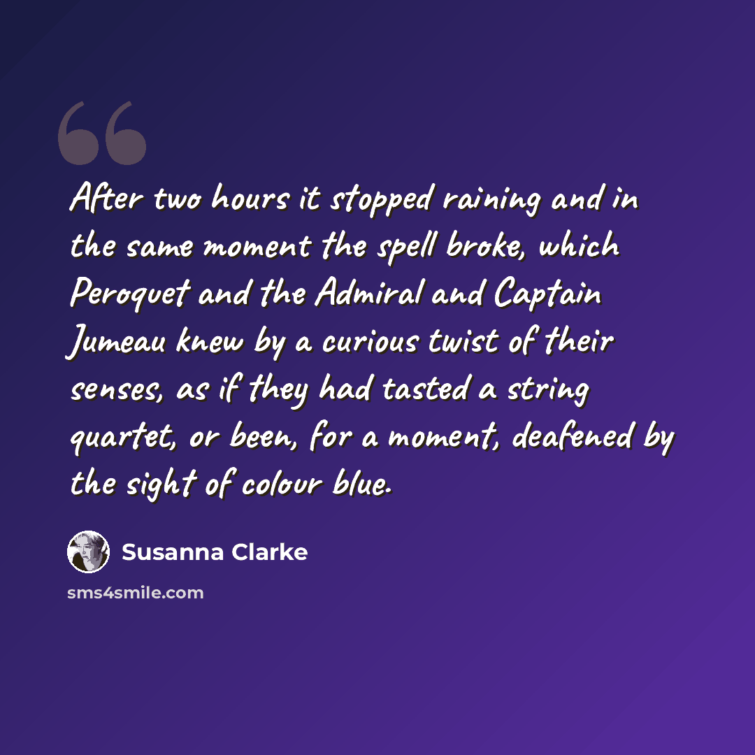 “After two hours it stopped raining and in the same moment the spell broke, which Peroquet and the Admiral and Captain Jumeau knew by a curious twist of their senses, as if they had tasted a string quartet, or been, for a moment, deafened by the sight of colour blue.” quote by Susanna Clarke