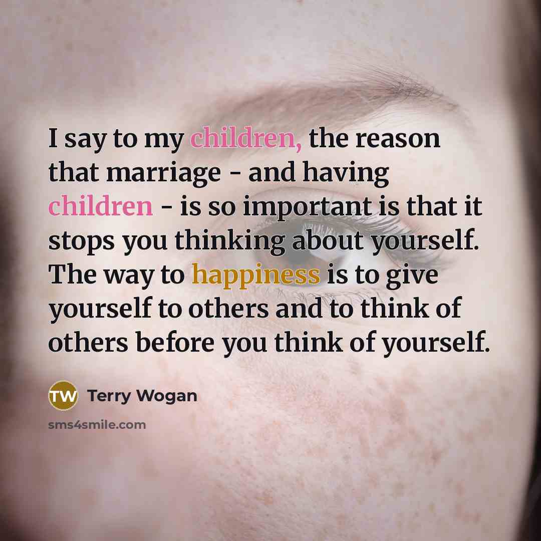 “I say to my children, the reason that marriage - and having children - is so important is that it stops you thinking about yourself. The way to happiness is to give yourself to others and to think of others before you think of yourself.” quote by Terry Wogan