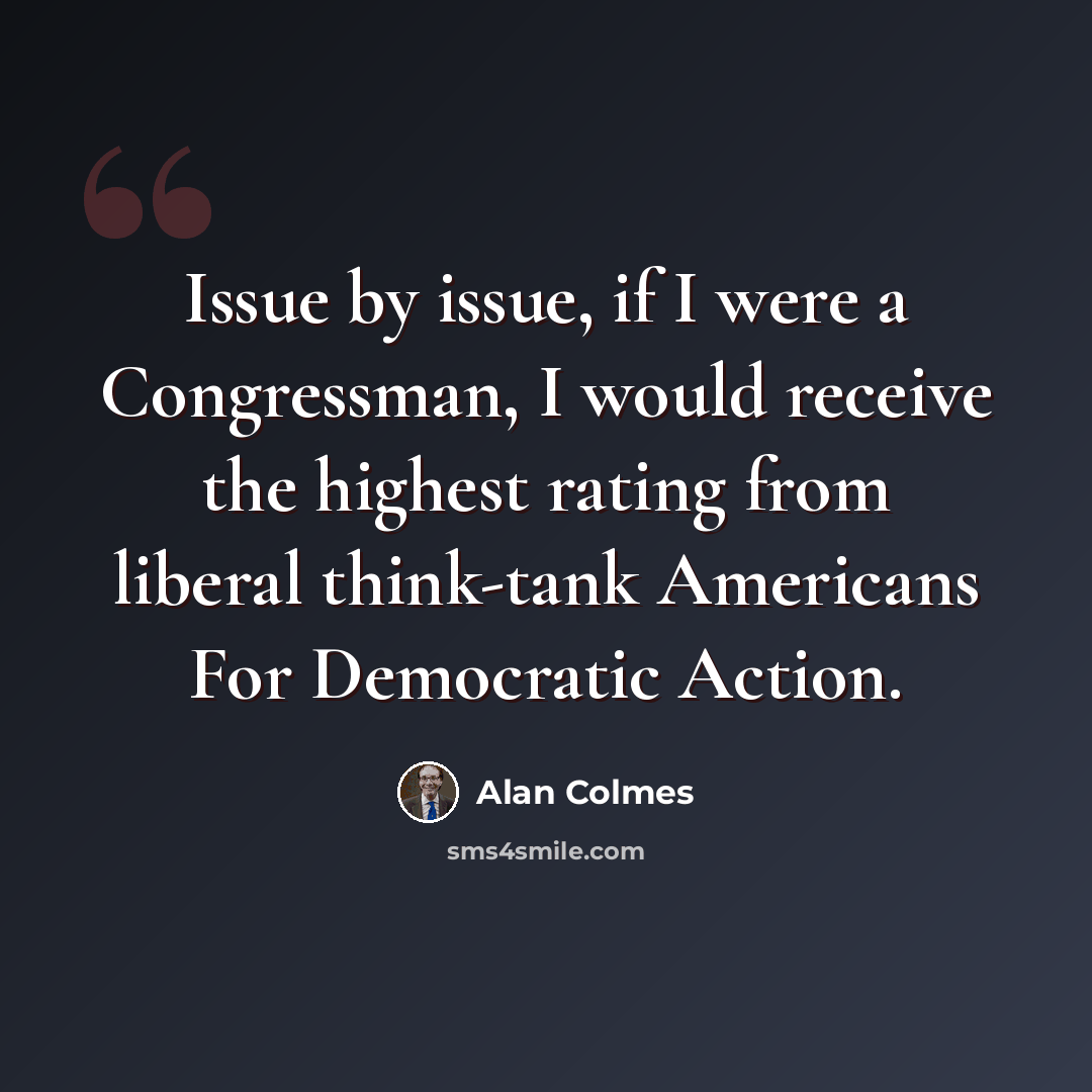 “Issue by issue, if I were a Congressman, I would receive the highest rating from liberal think-tank Americans For Democratic Action.” quote by Alan Colmes