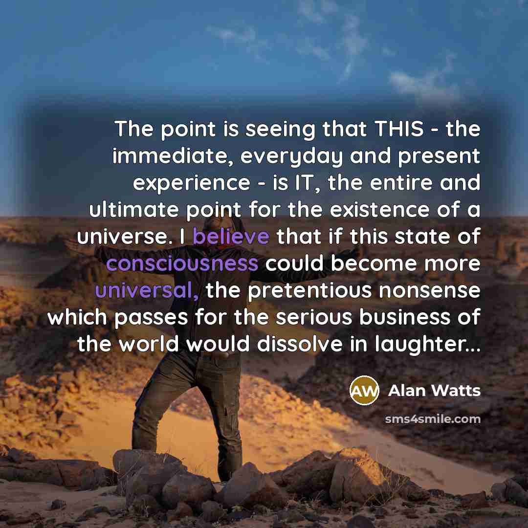 “The point is seeing that THIS - the immediate, everyday and present experience - is IT, the entire and ultimate point for the existence of a universe. I believe that if this state of consciousness could become more universal, the pretentious nonsense which passes for the serious business of the…” quote by Alan Watts