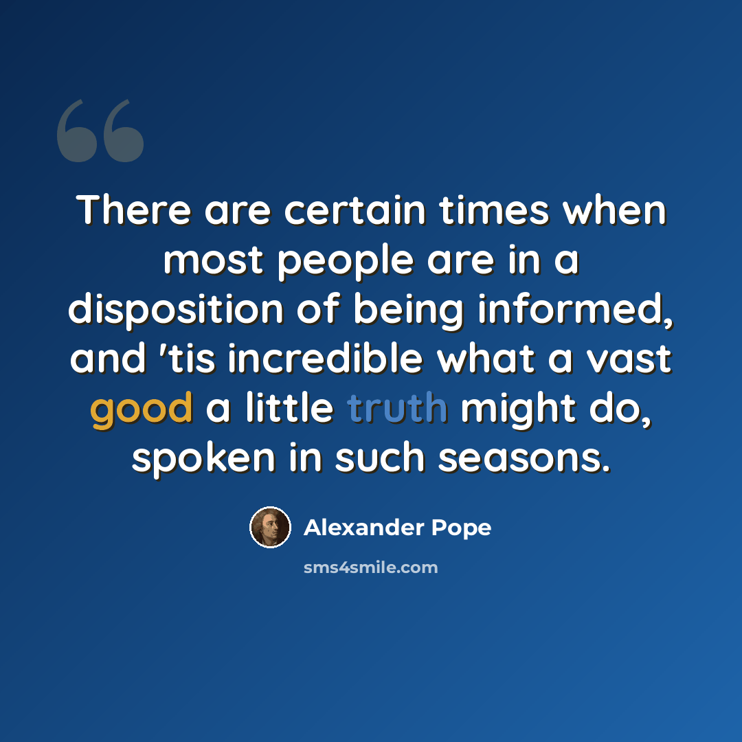 “There are certain times when most people are in a disposition of being informed, and 'tis incredible what a vast good a little truth might do, spoken in such seasons.” quote by Alexander Pope