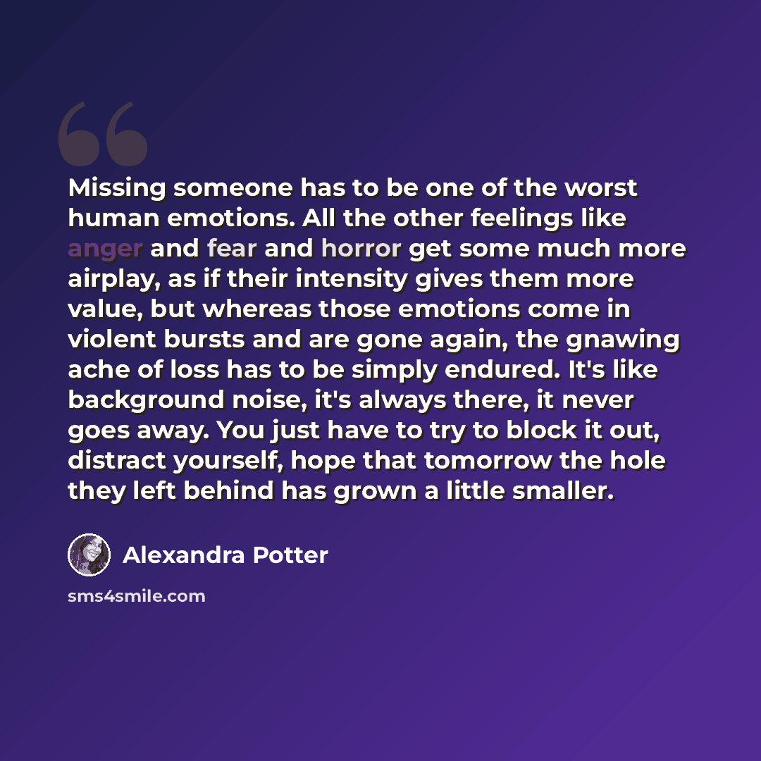 “Missing someone has to be one of the worst human emotions. All the other feelings like anger and fear and horror get some much more airplay, as if their intensity gives them more value, but whereas those emotions come in violent bursts and are gone again, the gnawing ache of loss has to be simply…” quote by Alexandra Potter