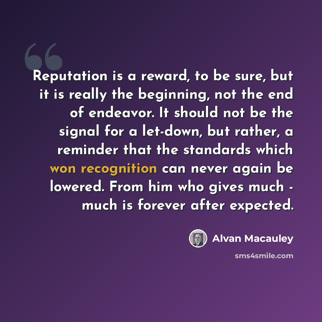 “Reputation is a reward, to be sure, but it is really the beginning, not the end of endeavor. It should not be the signal for a let-down, but rather, a reminder that the standards which won recognition can never again be lowered. From him who gives much - much is forever after expected.” quote by Alvan Macauley