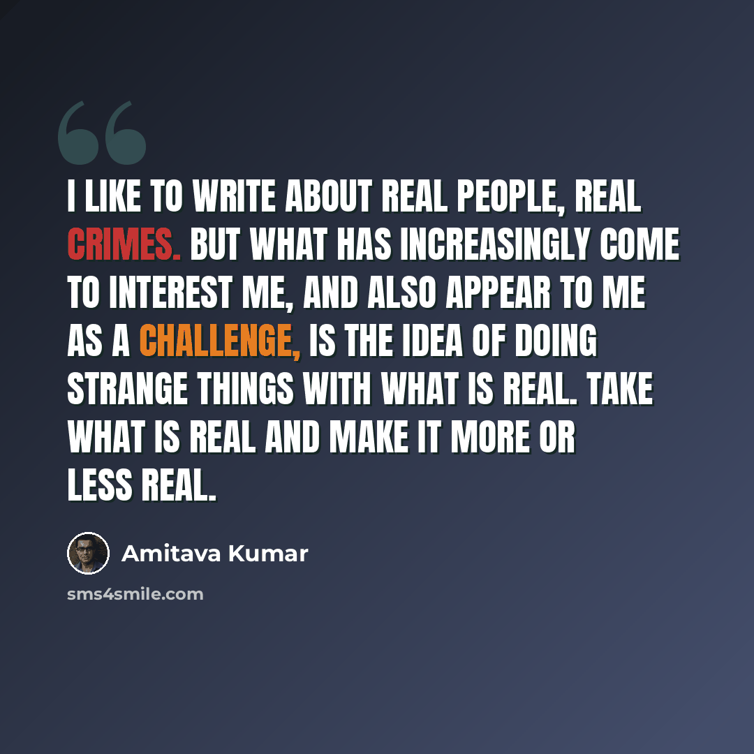 “I like to write about real people, real crimes. But what has increasingly come to interest me, and also appear to me as a challenge, is the idea of doing strange things with what is real. Take what is real and make it more or less real.” quote by Amitava Kumar