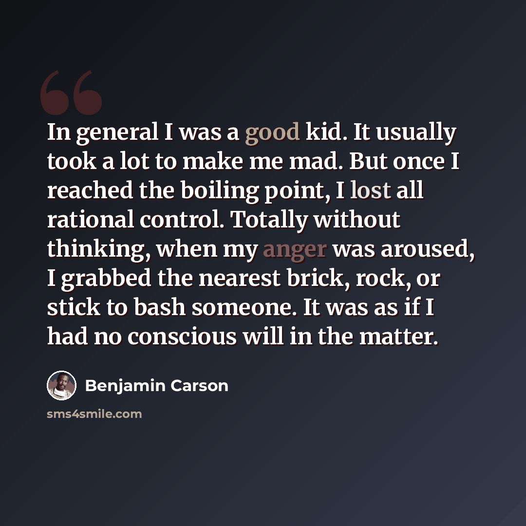 “In general I was a good kid. It usually took a lot to make me mad. But once I reached the boiling point, I lost all rational control. Totally without thinking, when my anger was aroused, I grabbed the nearest brick, rock, or stick to bash someone. It was as if I had no conscious will in the matter.” quote by Benjamin Carson