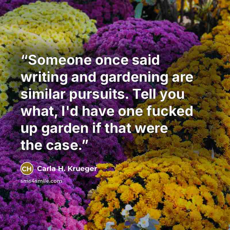 “Someone once said writing and gardening are similar pursuits. Tell you what, I'd have one fucked up garden if that were the case.” quote by Carla H. Krueger
