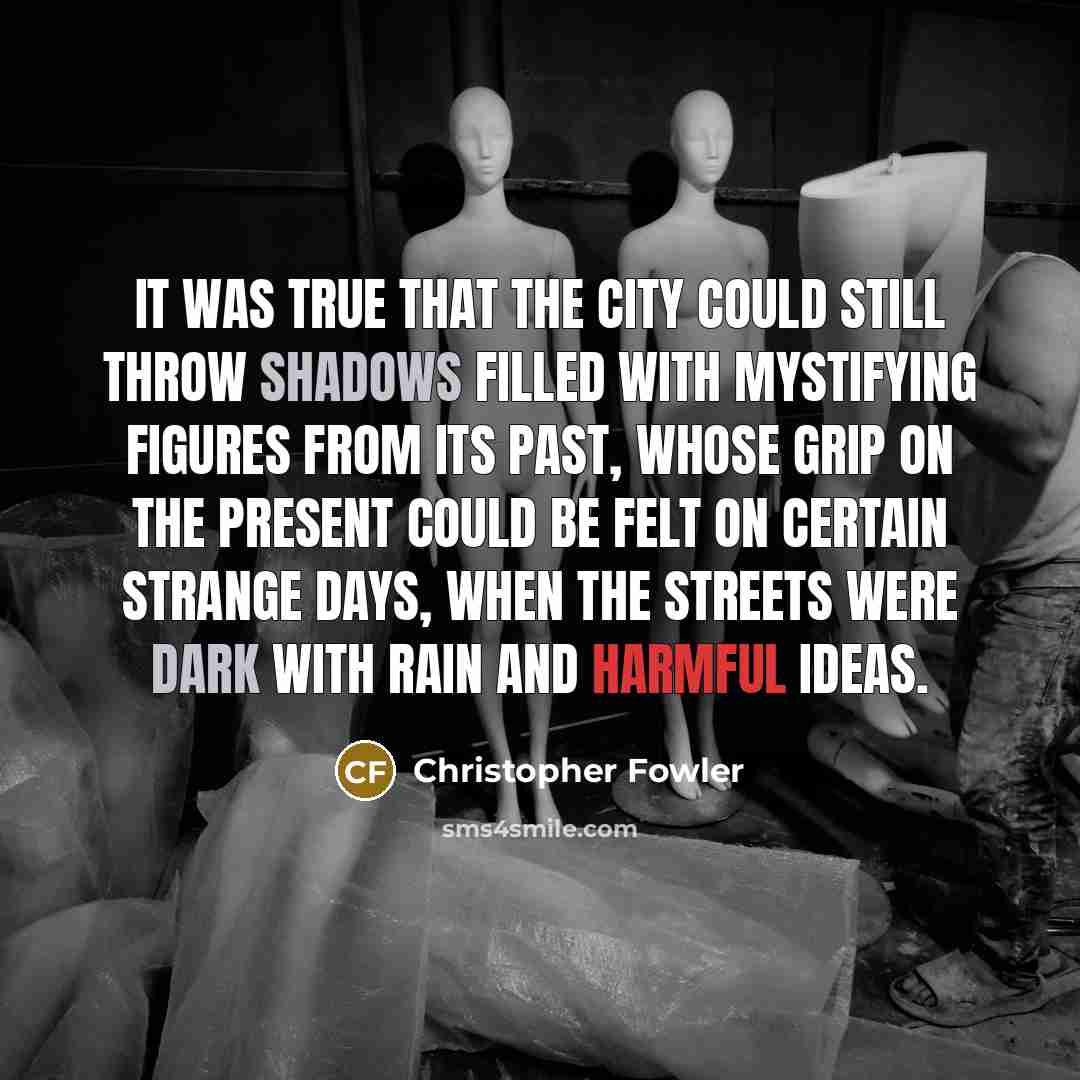 “It was true that the city could still throw shadows filled with mystifying figures from its past, whose grip on the present could be felt on certain strange days, when the streets were dark with rain and harmful ideas.” quote by Christopher Fowler