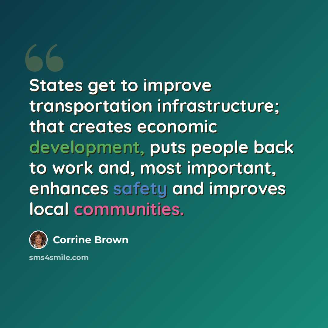 “States get to improve transportation infrastructure; that creates economic development, puts people back to work and, most important, enhances safety and improves local communities.” quote by Corrine Brown