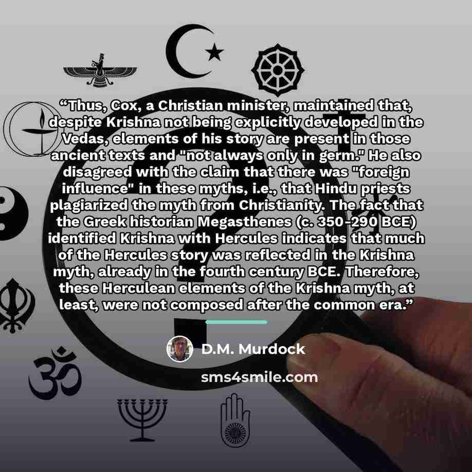 “Thus, Cox, a Christian minister, maintained that, despite Krishna not being explicitly developed in the Vedas, elements of his story are present in those ancient texts and "not always only in germ." He also disagreed with the claim that there was "foreign influence" in these myths, i.e., that…” quote by D.M. Murdock