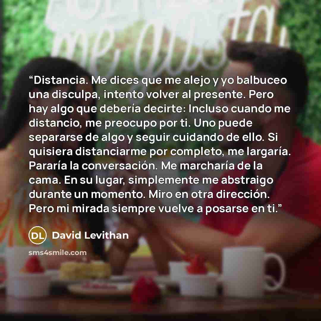 “Distancia. Me dices que me alejo y yo balbuceo una disculpa, intento volver al presente. Pero hay algo que debería decirte: Incluso cuando me distancio, me preocupo por ti. Uno puede separarse de algo y seguir cuidando de ello. Si quisiera distanciarme por completo, me largaría. Pararía la…” quote by David Levithan