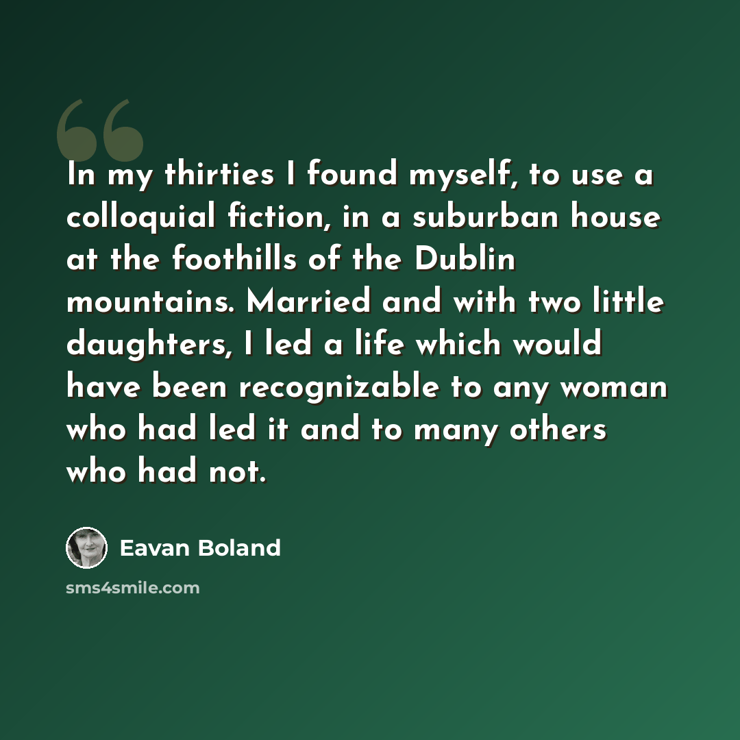 “In my thirties I found myself, to use a colloquial fiction, in a suburban house at the foothills of the Dublin mountains. Married and with two little daughters, I led a life which would have been recognizable to any woman who had led it and to many others who had not.” quote by Eavan Boland