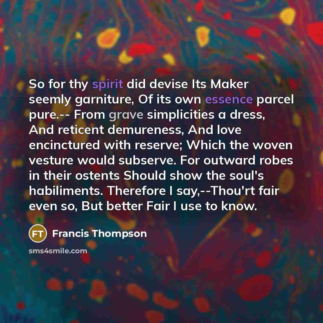 “So for thy spirit did devise Its Maker seemly garniture, Of its own essence parcel pure.-- From grave simplicities a dress, And reticent demureness, And love encinctured with reserve; Which the woven vesture would subserve. For outward robes in their ostents Should show the soul's habiliments…” quote by Francis Thompson
