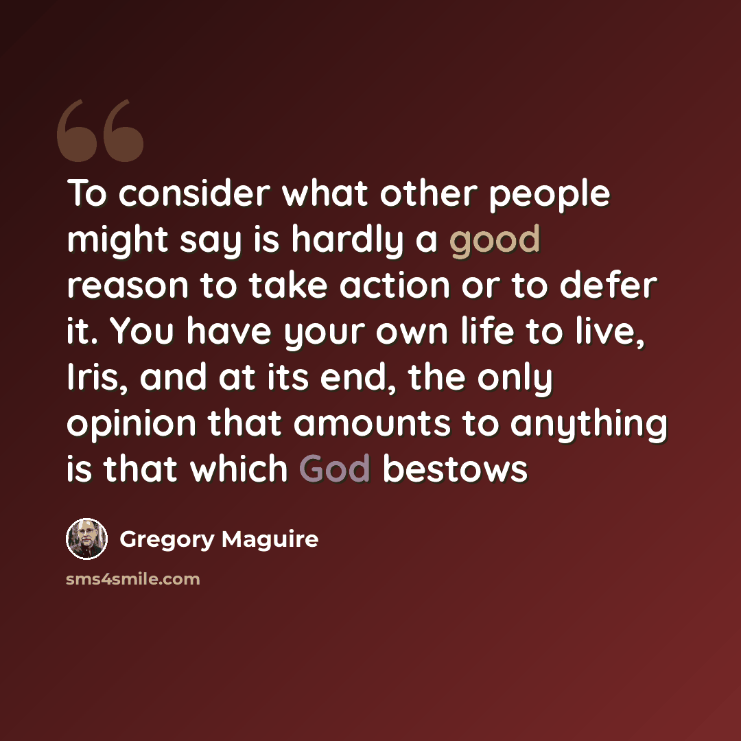 “To consider what other people might say is hardly a good reason to take action or to defer it. You have your own life to live, Iris, and at its end, the only opinion that amounts to anything is that which God bestows” quote by Gregory Maguire