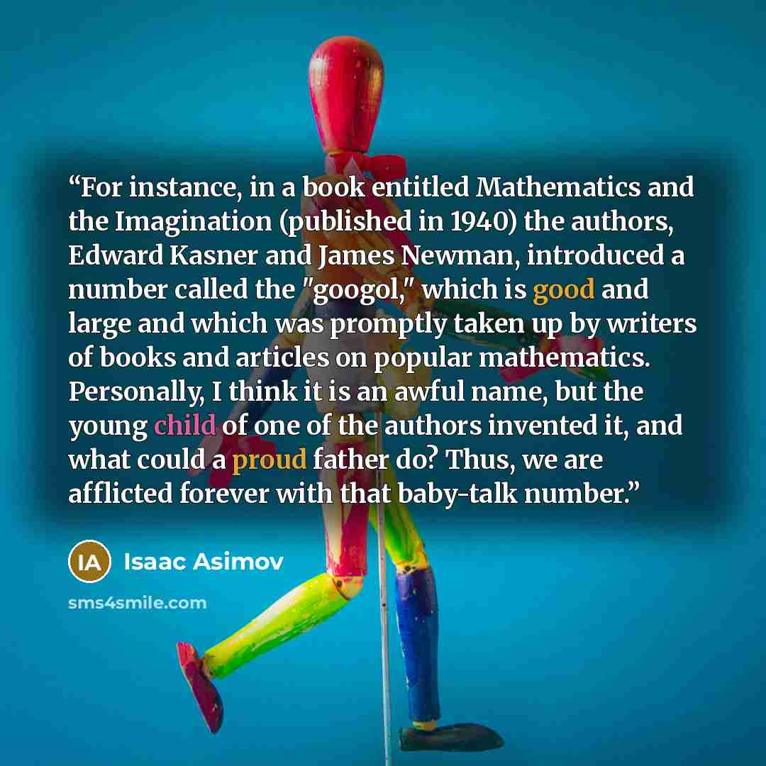 “For instance, in a book entitled Mathematics and the Imagination (published in 1940) the authors, Edward Kasner and James Newman, introduced a number called the "googol," which is good and large and which was promptly taken up by writers of books and articles on popular mathematics. Personally, I…” quote by Isaac Asimov