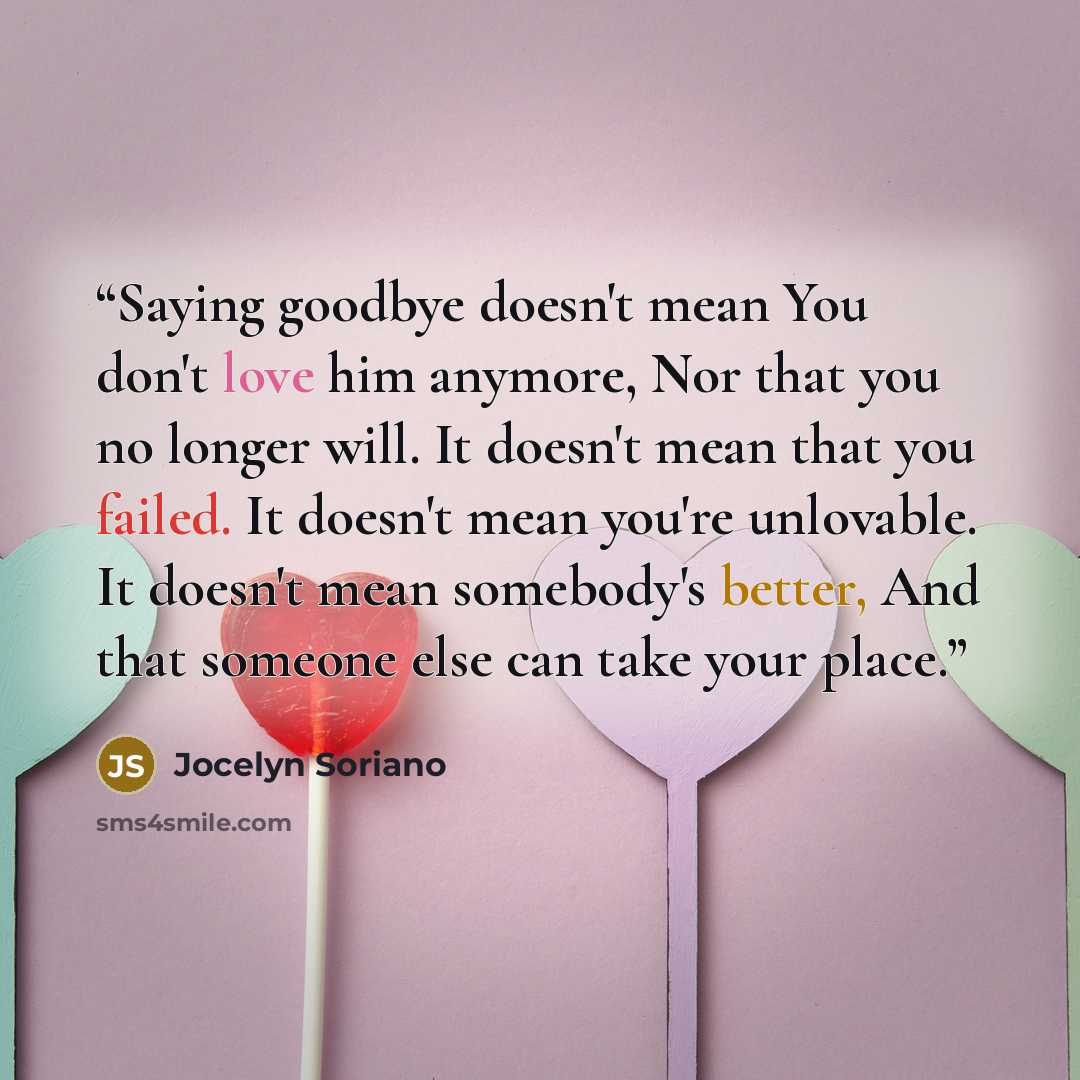 “Saying goodbye doesn't mean You don't love him anymore, Nor that you no longer will. It doesn't mean that you failed. It doesn't mean you're unlovable. It doesn't mean somebody's better, And that someone else can take your place.” quote by Jocelyn Soriano