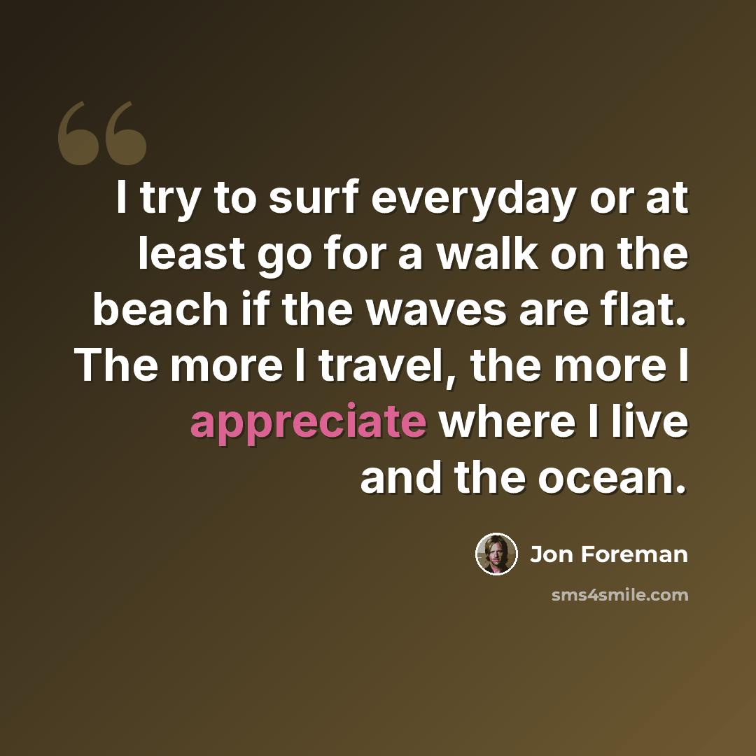 “I try to surf everyday or at least go for a walk on the beach if the waves are flat. The more I travel, the more I appreciate where I live and the ocean.” quote by Jon Foreman