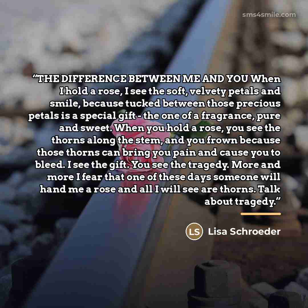 “THE DIFFERENCE BETWEEN ME AND YOU When I hold a rose, I see the soft, velvety petals and smile, because tucked between those precious petals is a special gift - the one of a fragrance, pure and sweet. When you hold a rose, you see the thorns along the stem, and you frown because those thorns can…” quote by Lisa Schroeder