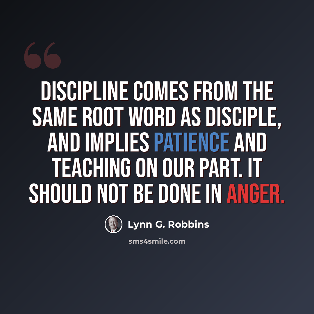 “Discipline comes from the same root word as disciple, and implies patience and teaching on our part. It should not be done in anger.” quote by Lynn G. Robbins