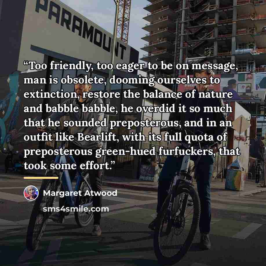 “Too friendly, too eager to be on message, man is obsolete, dooming ourselves to extinction, restore the balance of nature and babble babble, he overdid it so much that he sounded preposterous, and in an outfit like Bearlift, with its full quota of preposterous green-hued furfuckers, that took some…” quote by Margaret Atwood