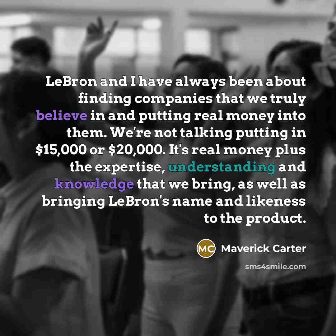 “LeBron and I have always been about finding companies that we truly believe in and putting real money into them. We're not talking putting in $15,000 or $20,000. It's real money plus the expertise, understanding and knowledge that we bring, as well as bringing LeBron's name and likeness to the…” quote by Maverick Carter