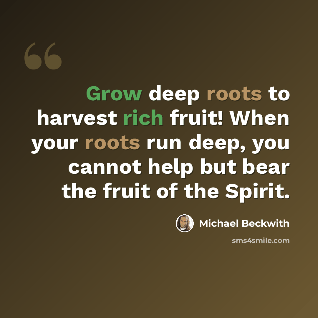 “Grow deep roots to harvest rich fruit! When your roots run deep, you cannot help but bear the fruit of the Spirit.” quote by Michael Beckwith