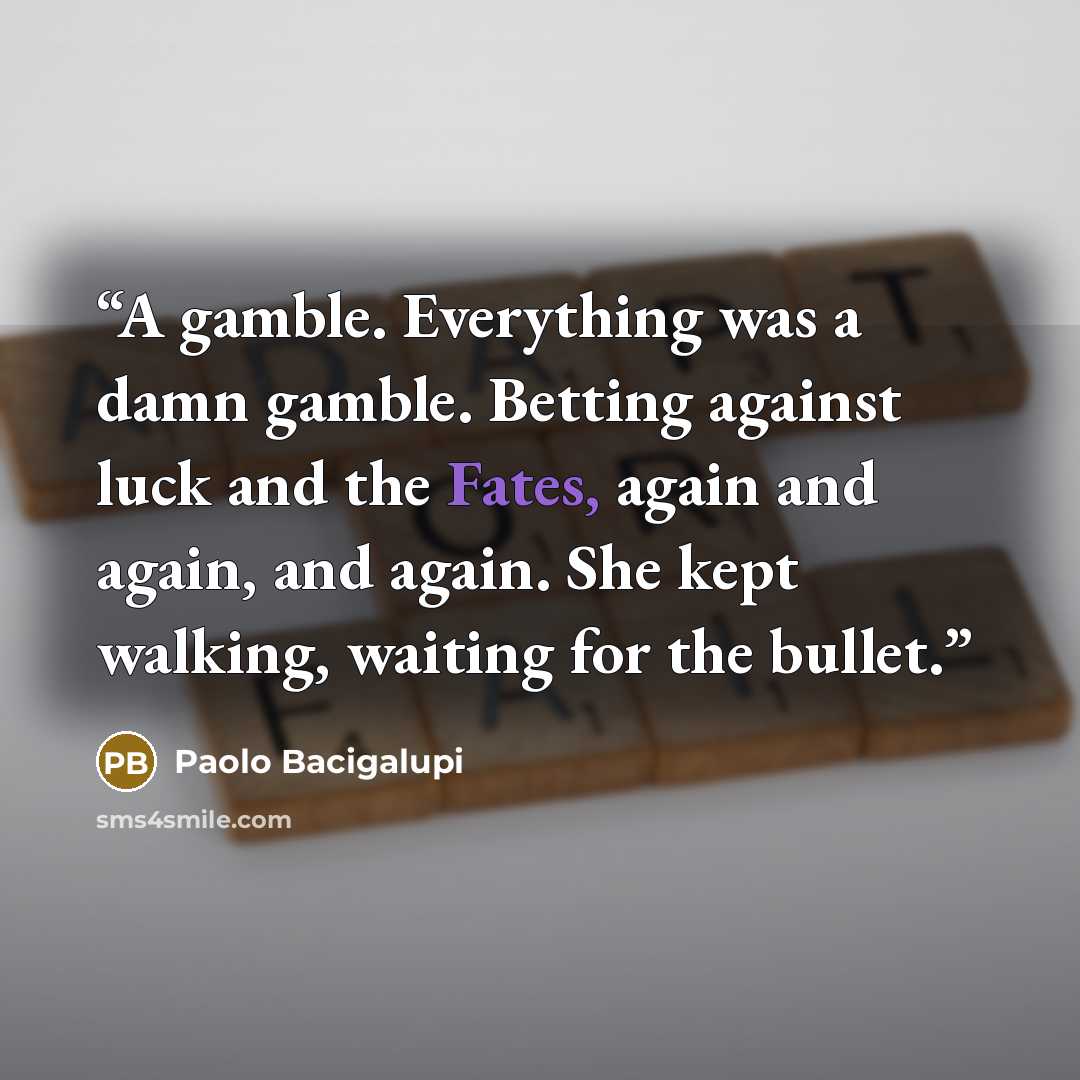 “A gamble. Everything was a damn gamble. Betting against luck and the Fates, again and again, and again. She kept walking, waiting for the bullet.” quote by Paolo Bacigalupi