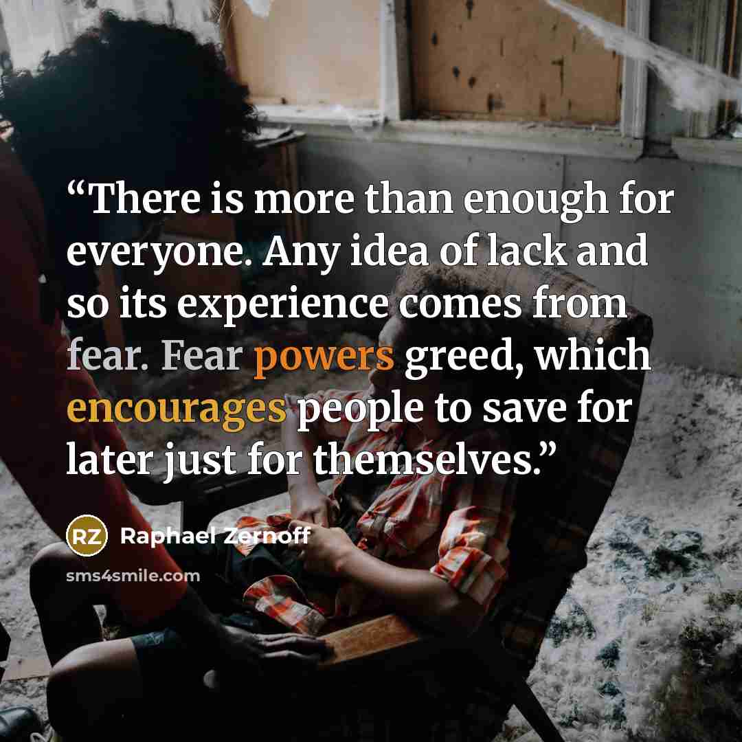 “There is more than enough for everyone. Any idea of lack and so its experience comes from fear. Fear powers greed, which encourages people to save for later just for themselves.” quote by Raphael Zernoff