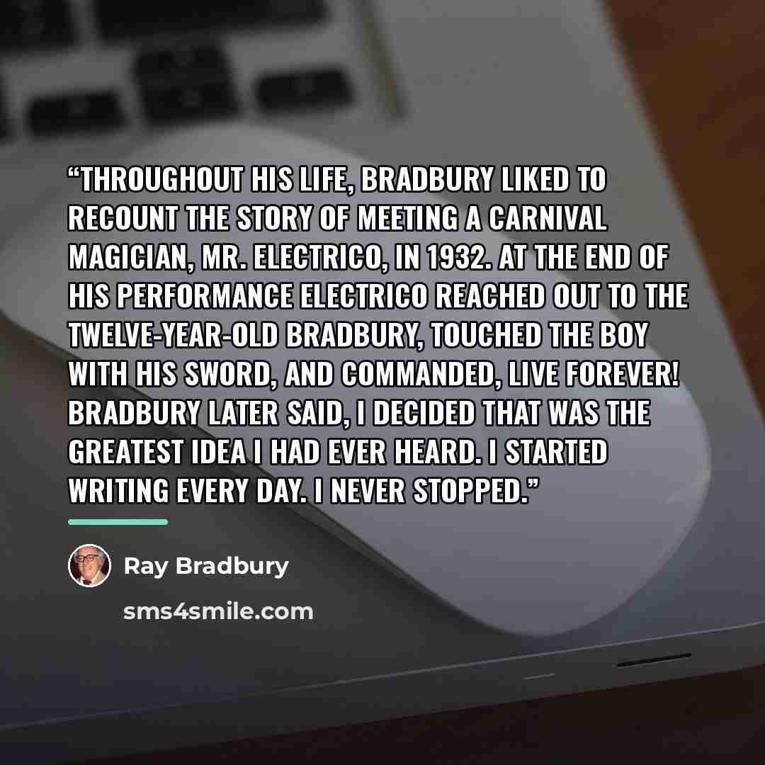“Throughout his life, Bradbury liked to recount the story of meeting a carnival magician, Mr. Electrico, in 1932. At the end of his performance Electrico reached out to the twelve-year-old Bradbury, touched the boy with his sword, and commanded, Live forever! Bradbury later said, I decided that was…” quote by Ray Bradbury