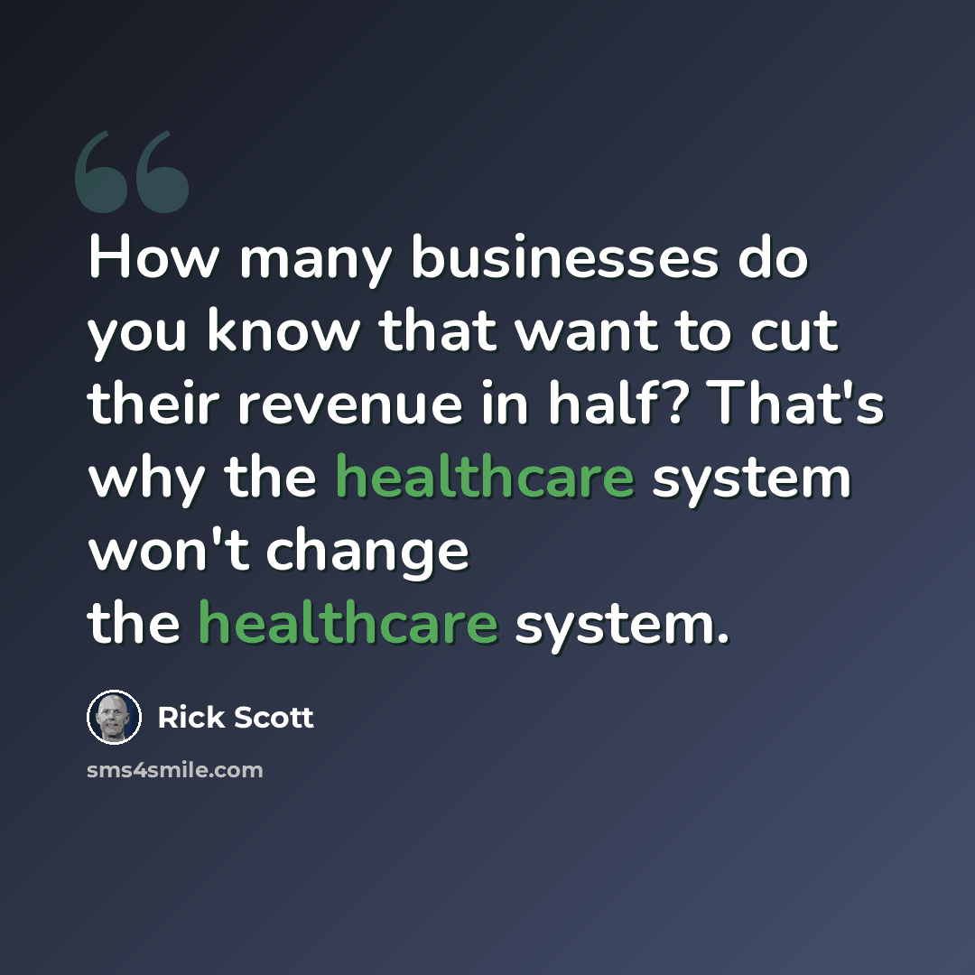 “How many businesses do you know that want to cut their revenue in half? That's why the healthcare system won't change the healthcare system.” quote by Rick Scott