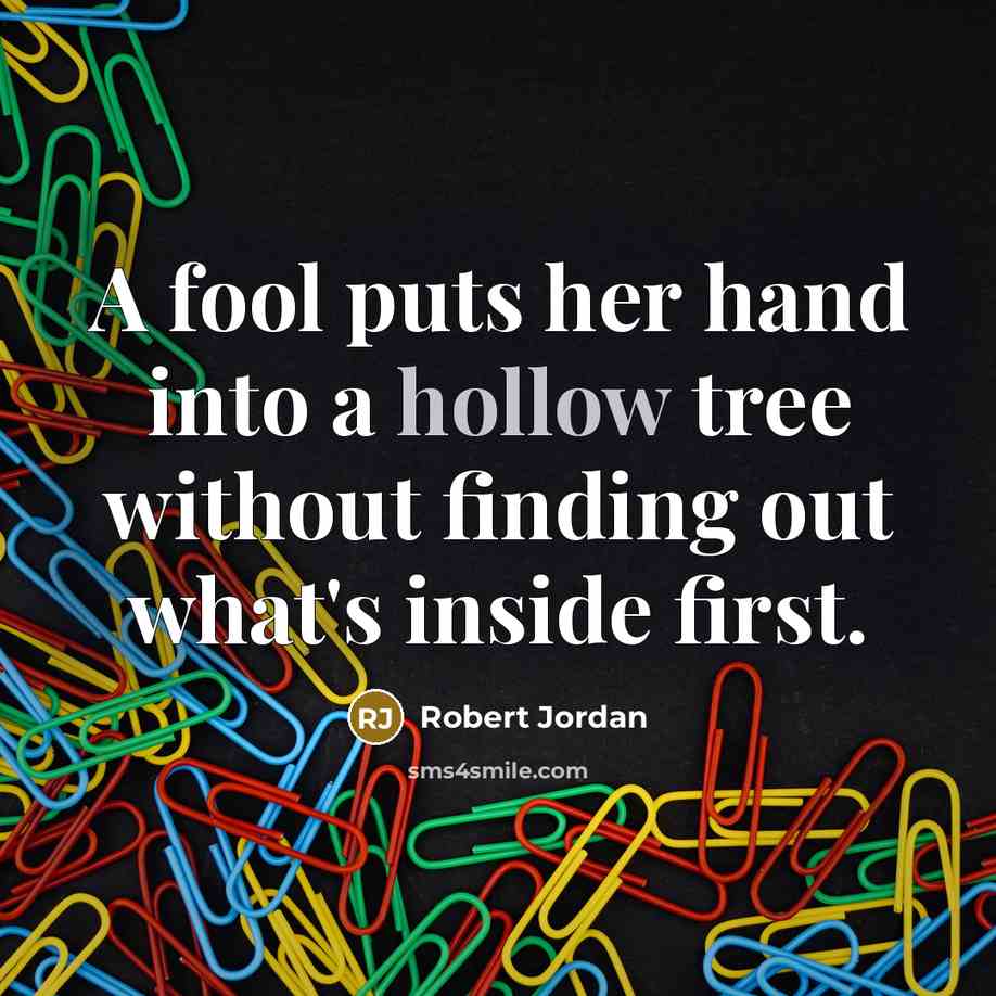 “A fool puts her hand into a hollow tree without finding out what's inside first.” quote by Robert Jordan