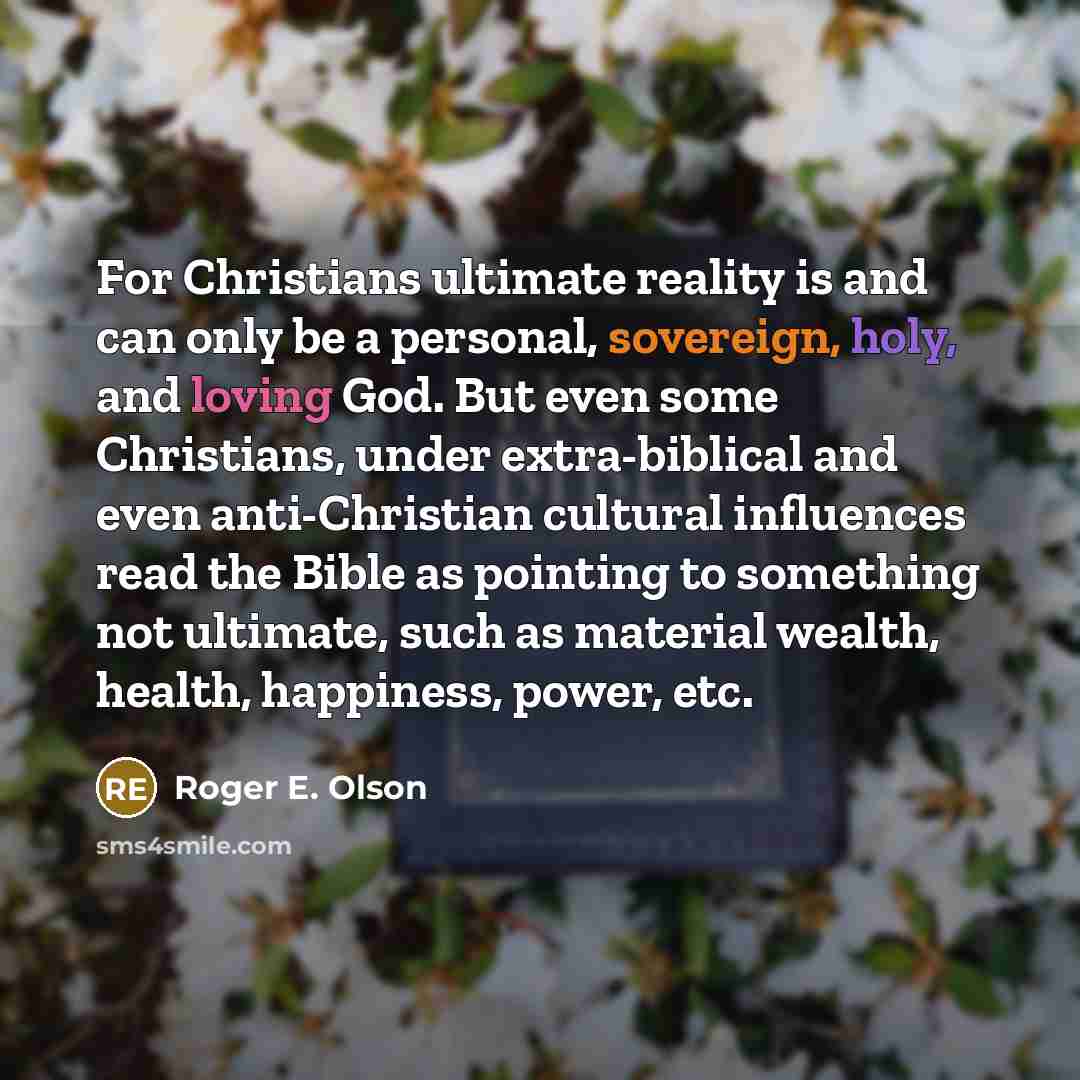 “For Christians ultimate reality is and can only be a personal, sovereign, holy, and loving God. But even some Christians, under extra-biblical and even anti-Christian cultural influences read the Bible as pointing to something not ultimate, such as material wealth, health, happiness, power, etc.” quote by Roger E. Olson