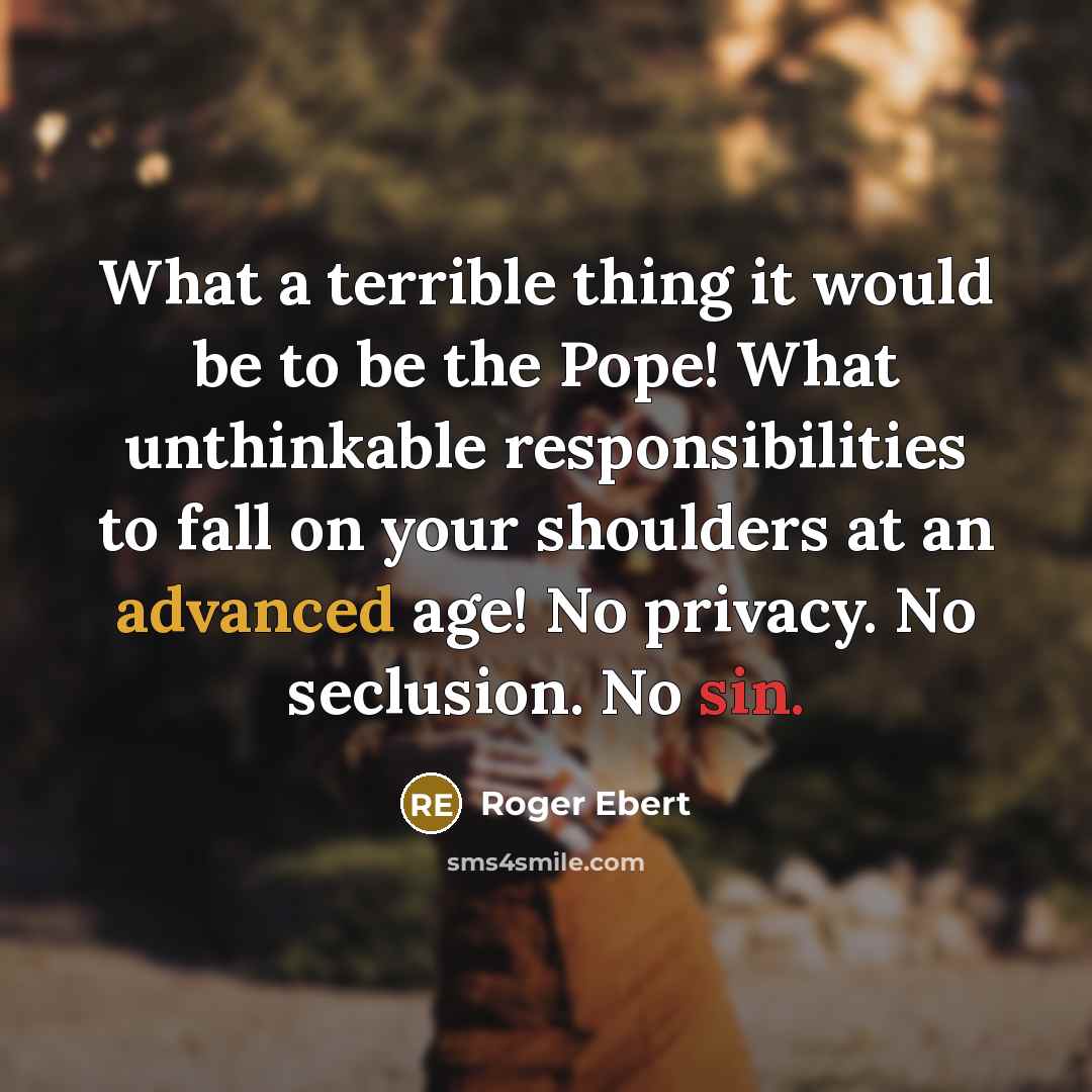 “What a terrible thing it would be to be the Pope! What unthinkable responsibilities to fall on your shoulders at an advanced age! No privacy. No seclusion. No sin.” quote by Roger Ebert