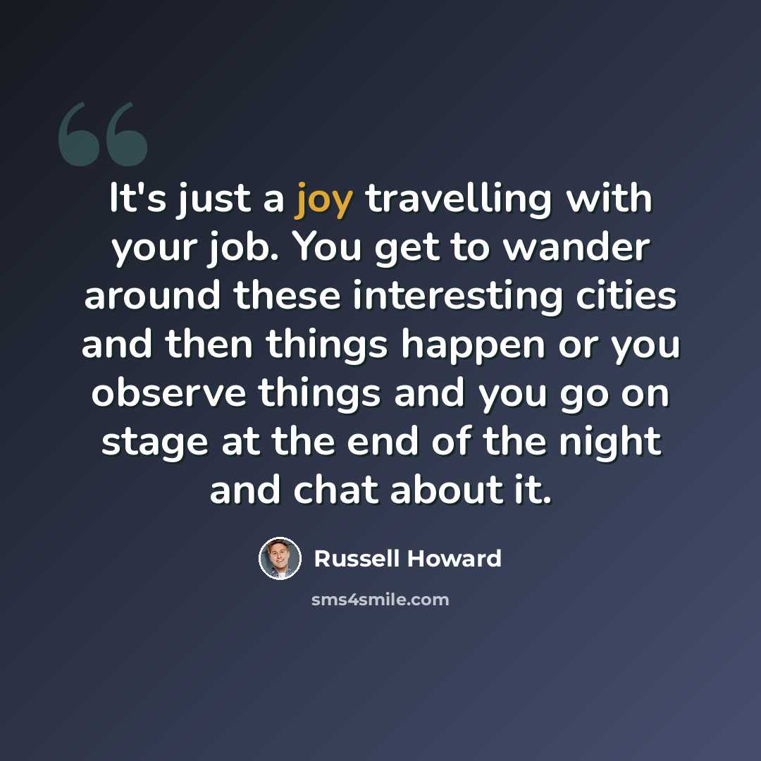 “It's just a joy travelling with your job. You get to wander around these interesting cities and then things happen or you observe things and you go on stage at the end of the night and chat about it.” quote by Russell Howard