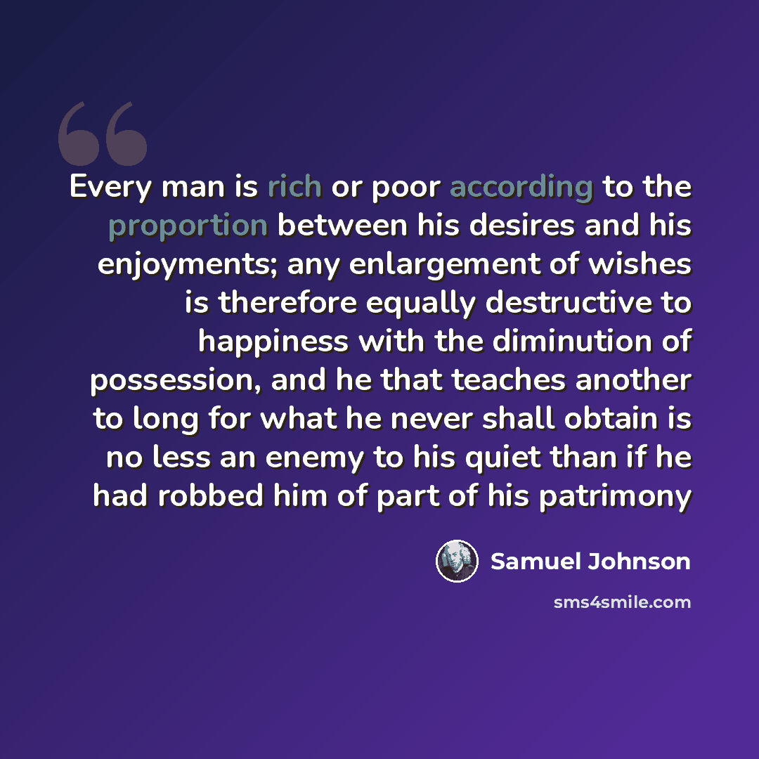 “Every man is rich or poor according to the proportion between his desires and his enjoyments; any enlargement of wishes is therefore equally destructive to happiness with the diminution of possession, and he that teaches another to long for what he never shall obtain is no less an enemy to his…” quote by Samuel Johnson