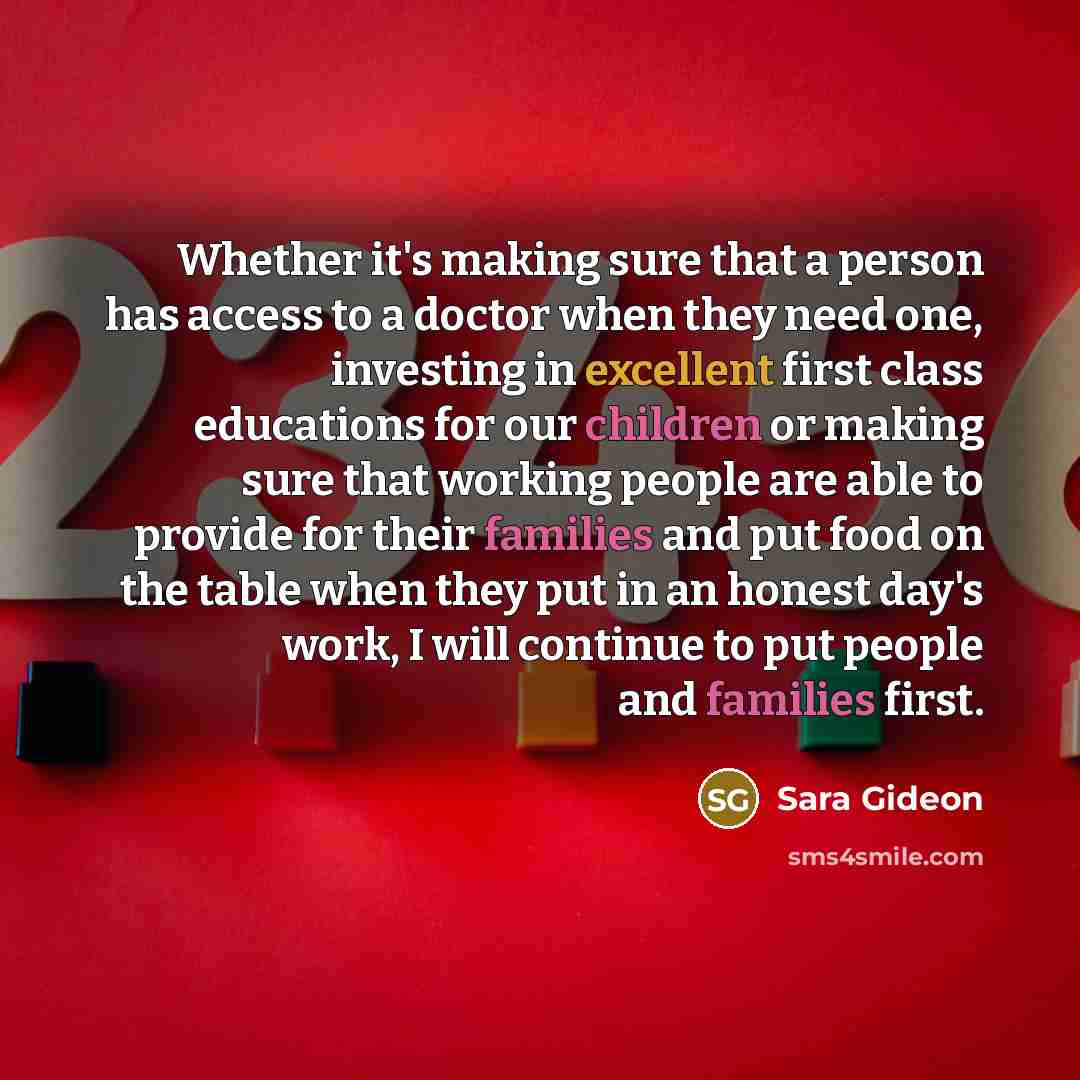 “Whether it's making sure that a person has access to a doctor when they need one, investing in excellent first class educations for our children or making sure that working people are able to provide for their families and put food on the table when they put in an honest day's work, I will…” quote by Sara Gideon